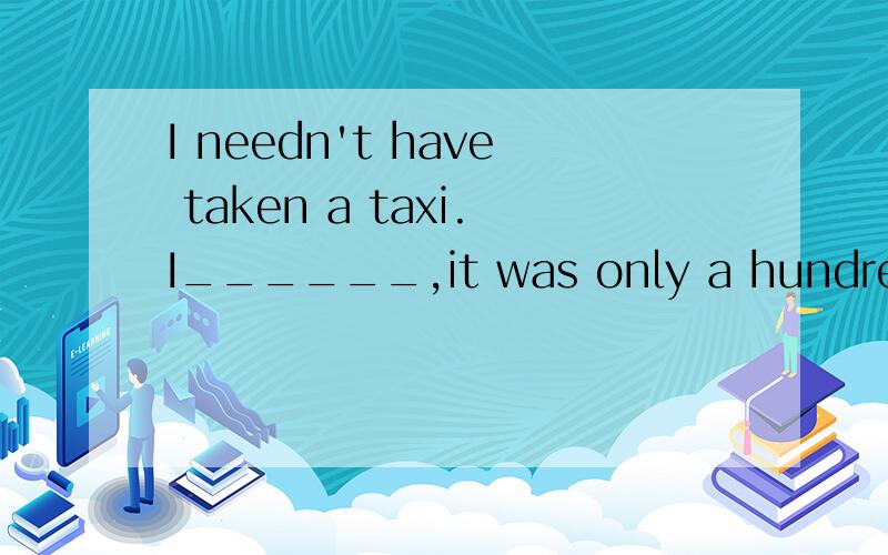 I needn't have taken a taxi.I______,it was only a hundred me