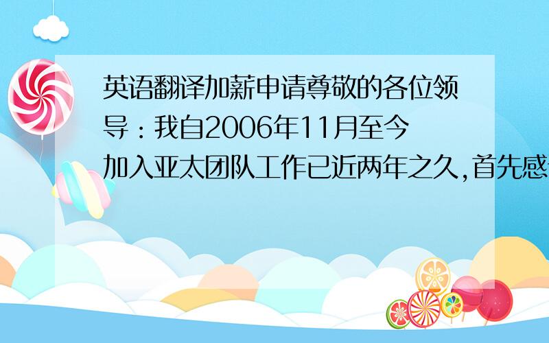 英语翻译加薪申请尊敬的各位领导：我自2006年11月至今加入亚太团队工作已近两年之久,首先感谢公司领导对我的关心和重视,