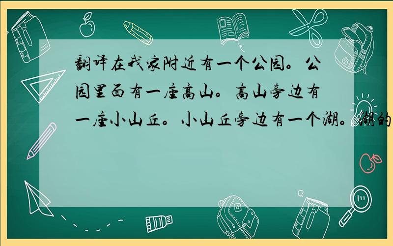 翻译在我家附近有一个公园。公园里面有一座高山。高山旁边有一座小山丘。小山丘旁边有一个湖。湖的旁边有一片森林。一条河环绕着