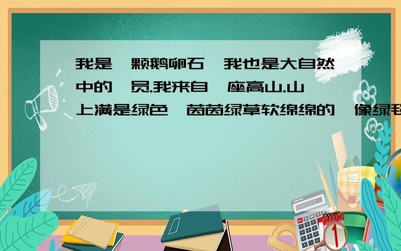 我是一颗鹅卵石,我也是大自然中的一员.我来自一座高山.山上满是绿色,茵茵绿草软绵绵的,像绿毯盖在我