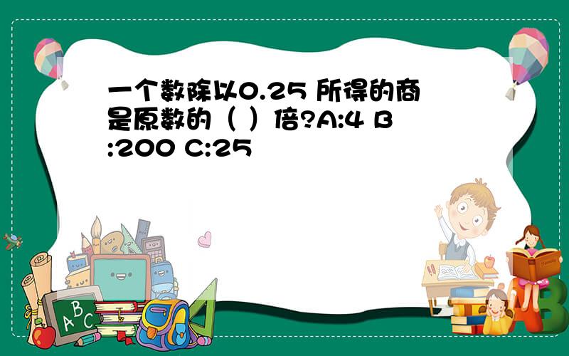 一个数除以0.25 所得的商是原数的（ ）倍?A:4 B:200 C:25