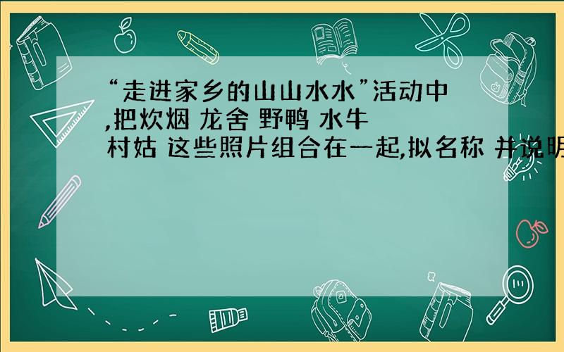 “走进家乡的山山水水”活动中,把炊烟 龙舍 野鸭 水牛 村姑 这些照片组合在一起,拟名称 并说明理由