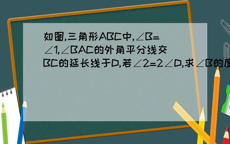 如图,三角形ABC中,∠B=∠1,∠BAC的外角平分线交BC的延长线于D,若∠2=2∠D,求∠B的度数(理由