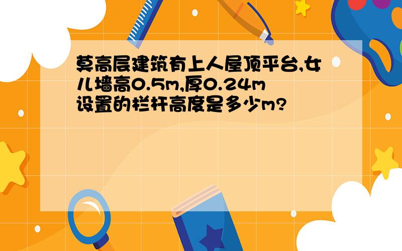 莫高层建筑有上人屋顶平台,女儿墙高0.5m,厚0.24m设置的栏杆高度是多少m?