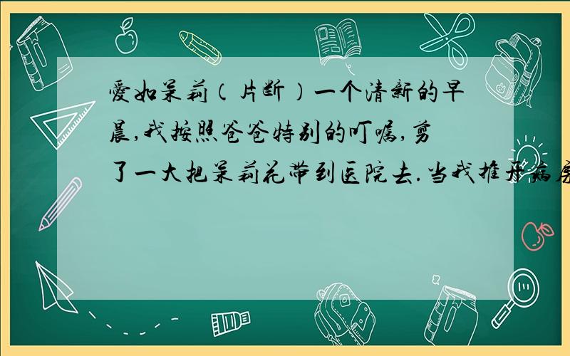 爱如茉莉（片断）一个清新的早晨,我按照爸爸特别的叮嘱,剪了一大把茉莉花带到医院去.当我推开病房的门,不禁被跳入眼帘的情景