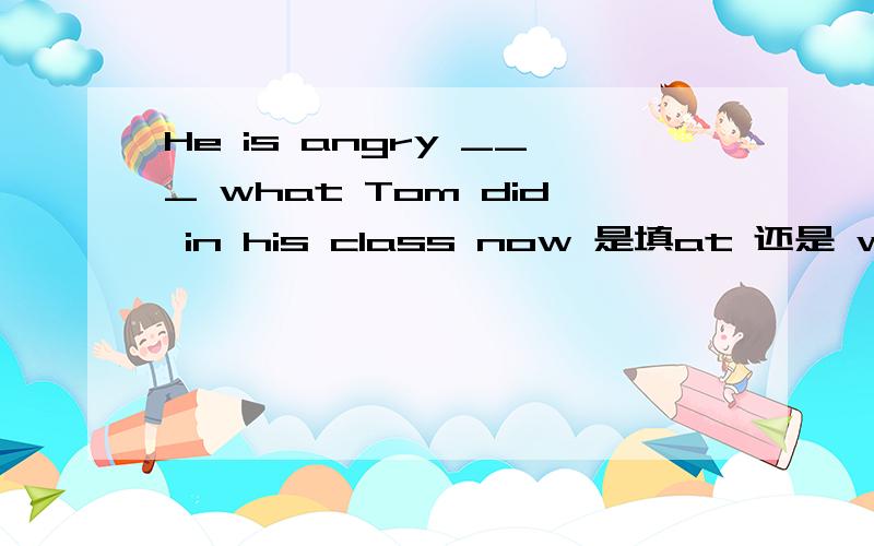 He is angry ___ what Tom did in his class now 是填at 还是 with