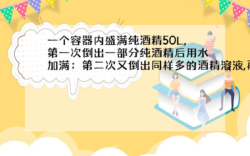 一个容器内盛满纯酒精50L,第一次倒出一部分纯酒精后用水加满；第二次又倒出同样多的酒精溶液,再用水加满