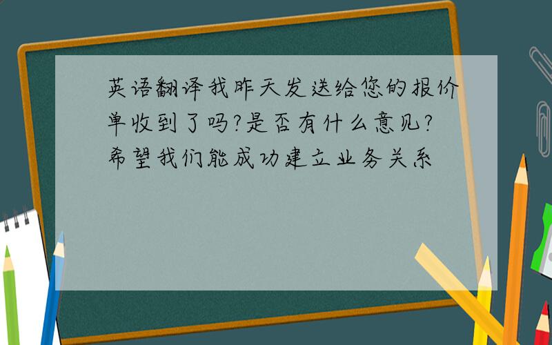 英语翻译我昨天发送给您的报价单收到了吗?是否有什么意见?希望我们能成功建立业务关系