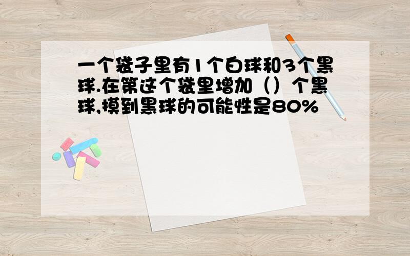 一个袋子里有1个白球和3个黑球.在第这个袋里增加（）个黑球,摸到黑球的可能性是80%