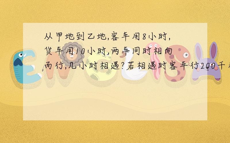 从甲地到乙地,客车用8小时,货车用10小时,两车同时相向而行,几小时相遇?若相遇时客车行200千米,则货车行多少千米?