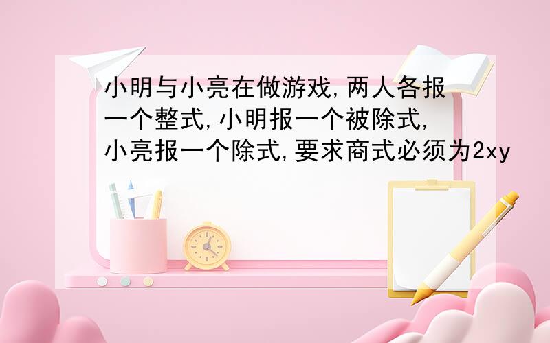 小明与小亮在做游戏,两人各报一个整式,小明报一个被除式,小亮报一个除式,要求商式必须为2xy