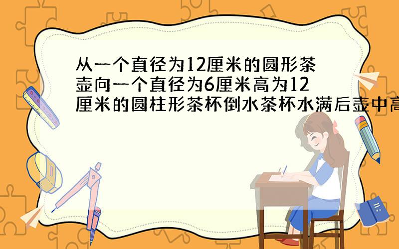 从一个直径为12厘米的圆形茶壶向一个直径为6厘米高为12厘米的圆柱形茶杯倒水茶杯水满后壶中高度下降多少（用一元一次方程）