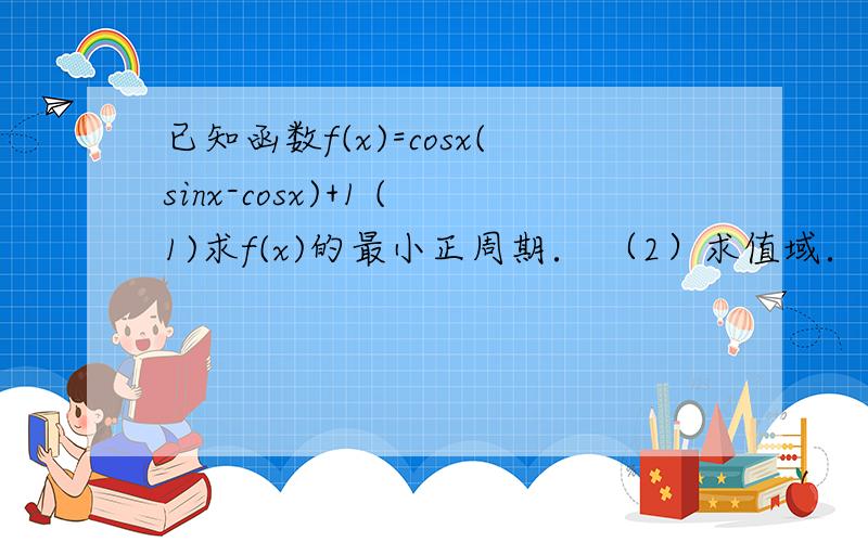 已知函数f(x)=cosx(sinx-cosx)+1 (1)求f(x)的最小正周期． （2）求值域． （3）求单调递减区