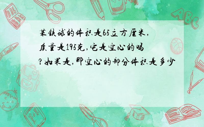 某铁球的体积是65立方厘米,质量是195克,它是空心的吗?如果是,那空心的部分体积是多少