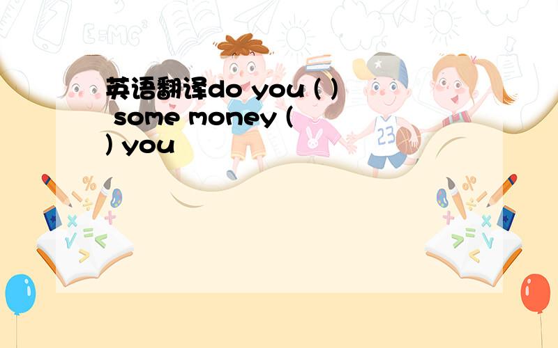 英语翻译do you ( ) some money ( ) you