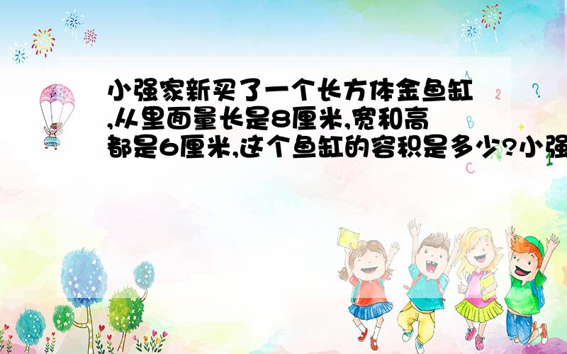 小强家新买了一个长方体金鱼缸,从里面量长是8厘米,宽和高都是6厘米,这个鱼缸的容积是多少?小强往里面