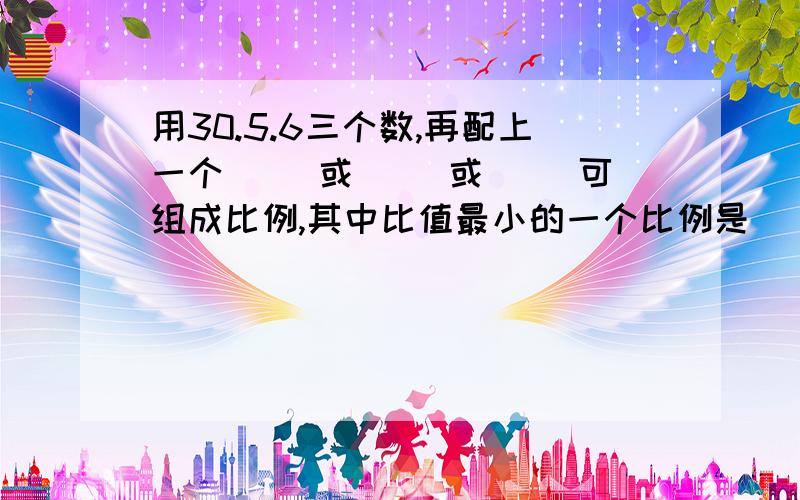 用30.5.6三个数,再配上一个（ ）或（ ）或（ ）可组成比例,其中比值最小的一个比例是（ ）.