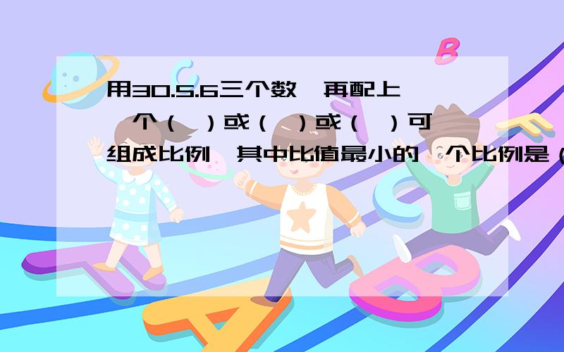 用30.5.6三个数,再配上一个（ ）或（ ）或（ ）可组成比例,其中比值最小的一个比例是（ ）