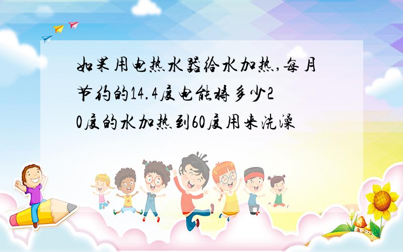 如果用电热水器给水加热,每月节约的14.4度电能将多少20度的水加热到60度用来洗澡