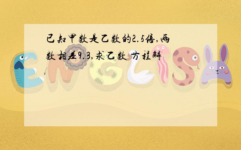 已知甲数是乙数的2.5倍,两数相差9.3,求乙数 方程解