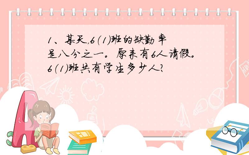 1、某天，6（1）班的缺勤率是八分之一。原来有6人请假。6（1）班共有学生多少人？