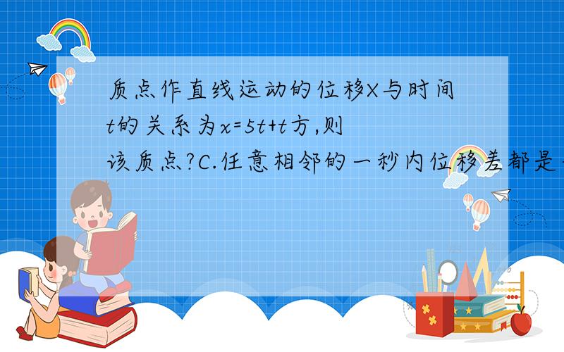 质点作直线运动的位移X与时间t的关系为x=5t+t方,则该质点?C.任意相邻的一秒内位移差都是一米?怎么算.