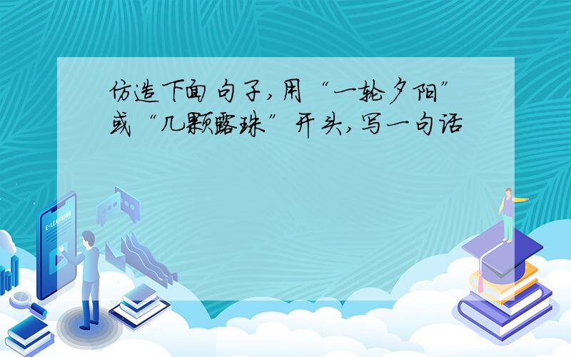 仿造下面句子,用“一轮夕阳”或“几颗露珠”开头,写一句话