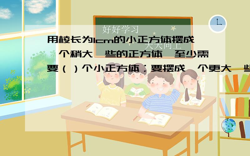 用棱长为1cm的小正方体摆成一个稍大一些的正方体,至少需要（）个小正方体；要摆成一个更大一些的正方体,