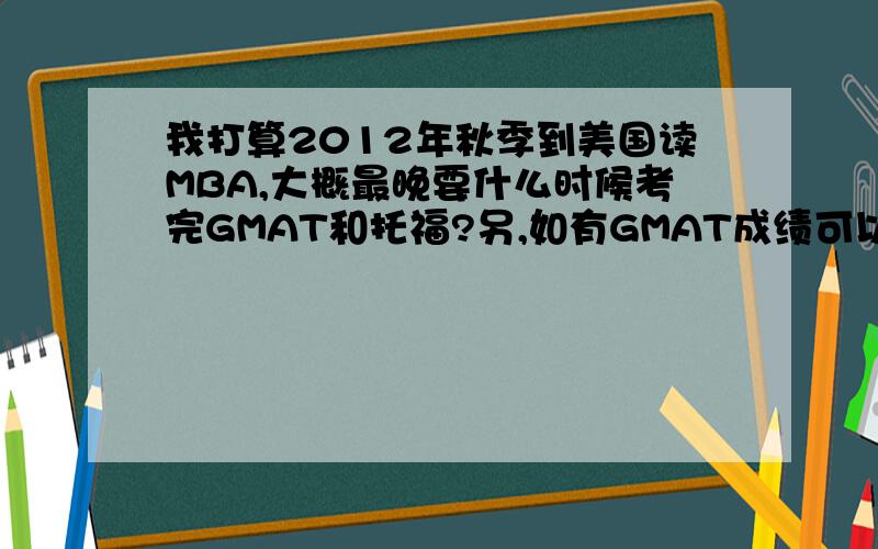 我打算2012年秋季到美国读MBA,大概最晚要什么时候考完GMAT和托福?另,如有GMAT成绩可以申请新加坡MBA吗