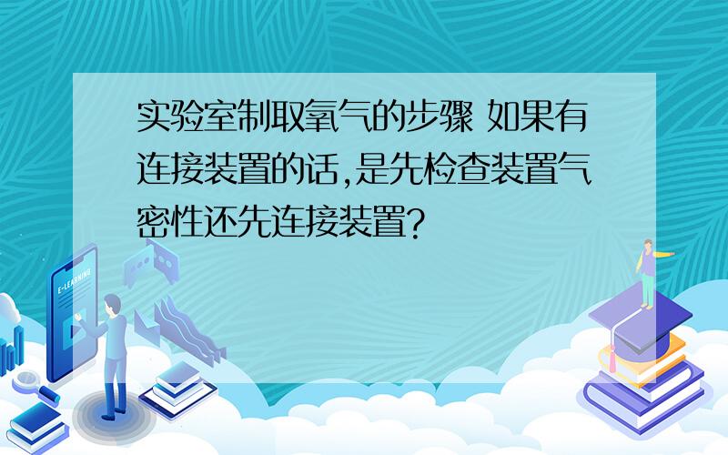 实验室制取氧气的步骤 如果有连接装置的话,是先检查装置气密性还先连接装置?