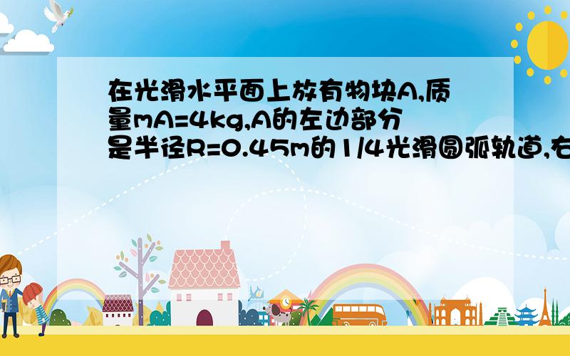 在光滑水平面上放有物块A,质量mA=4kg,A的左边部分是半径R=0.45m的1/4光滑圆弧轨道,右边部分是上表面粗糙的