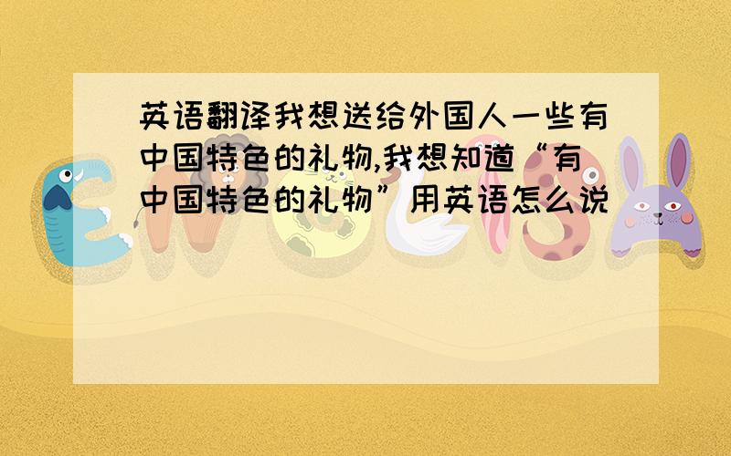 英语翻译我想送给外国人一些有中国特色的礼物,我想知道“有中国特色的礼物”用英语怎么说