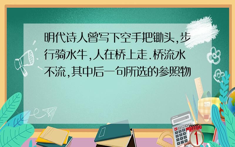 明代诗人曾写下空手把锄头,步行骑水牛,人在桥上走.桥流水不流,其中后一句所选的参照物