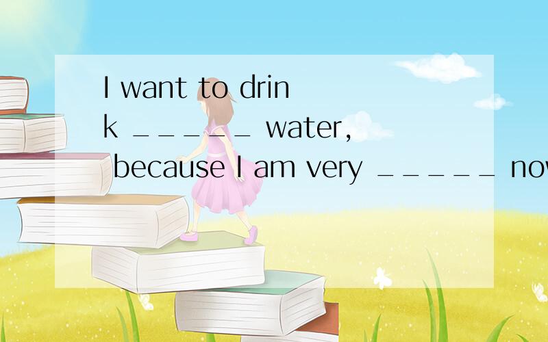 I want to drink _____ water, because I am very _____ now. [&