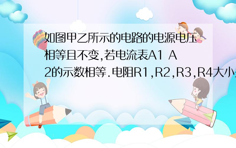 如图甲乙所示的电路的电源电压相等且不变,若电流表A1 A2的示数相等.电阻R1,R2,R3,R4大小关系为（ ）急