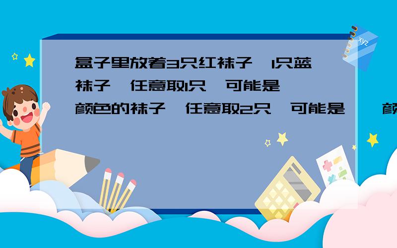 盒子里放着3只红袜子,1只蓝袜子,任意取1只,可能是【】颜色的袜子,任意取2只,可能是【】颜色的袜子