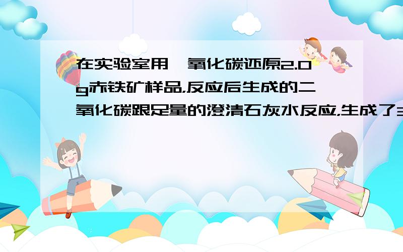 在实验室用一氧化碳还原2.0g赤铁矿样品，反应后生成的二氧化碳跟足量的澄清石灰水反应，生成了3.0g白色沉淀．求赤铁矿样