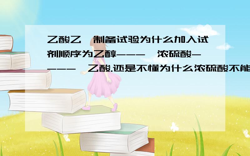 乙酸乙酯制备试验为什么加入试剂顺序为乙醇---→浓硫酸----→乙酸.还是不懂为什么浓硫酸不能加在乙醇前面，