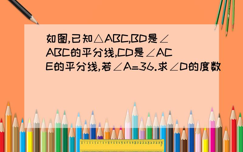 如图,已知△ABC,BD是∠ABC的平分线,CD是∠ACE的平分线,若∠A=36.求∠D的度数