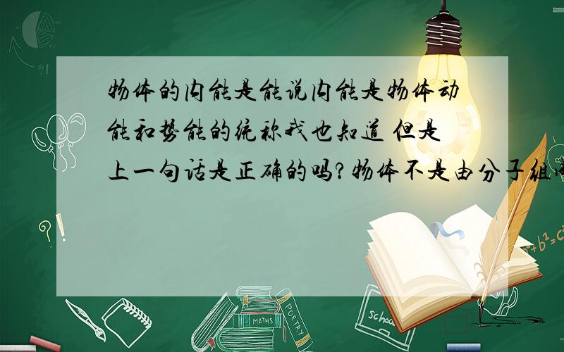 物体的内能是能说内能是物体动能和势能的统称我也知道 但是上一句话是正确的吗?物体不是由分子组成的吗?