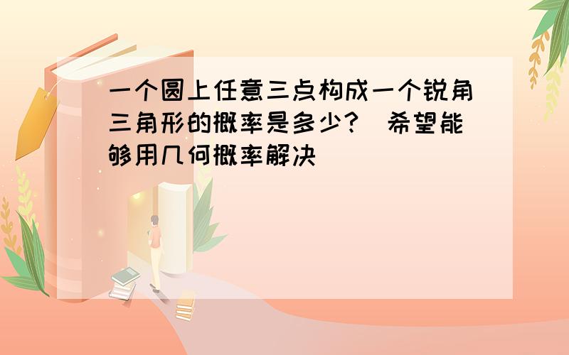 一个圆上任意三点构成一个锐角三角形的概率是多少?（希望能够用几何概率解决）