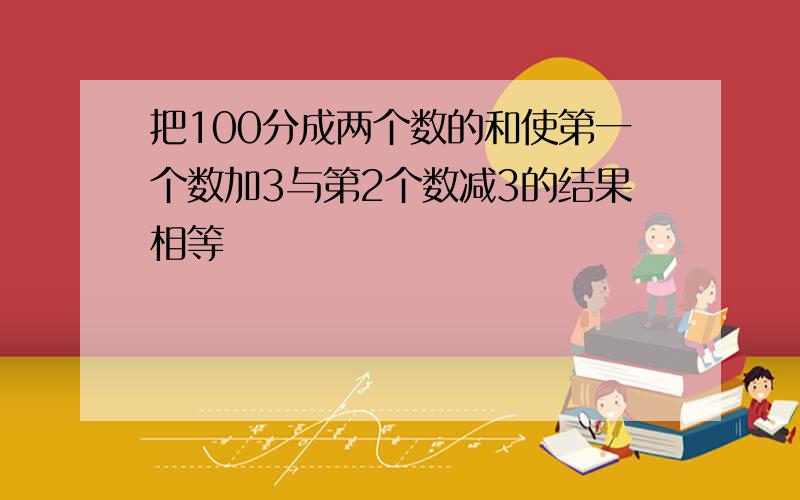 把100分成两个数的和使第一个数加3与第2个数减3的结果相等