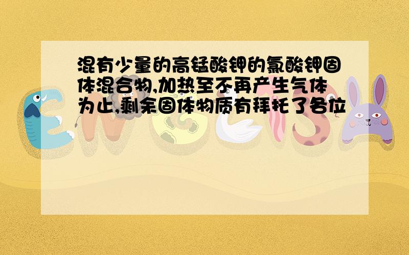 混有少量的高锰酸钾的氯酸钾固体混合物,加热至不再产生气体为止,剩余固体物质有拜托了各位