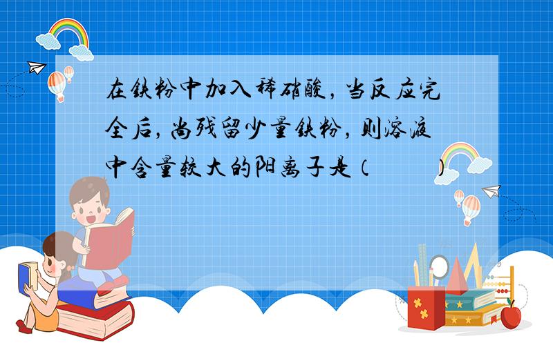 在铁粉中加入稀硝酸，当反应完全后，尚残留少量铁粉，则溶液中含量较大的阳离子是（　　）