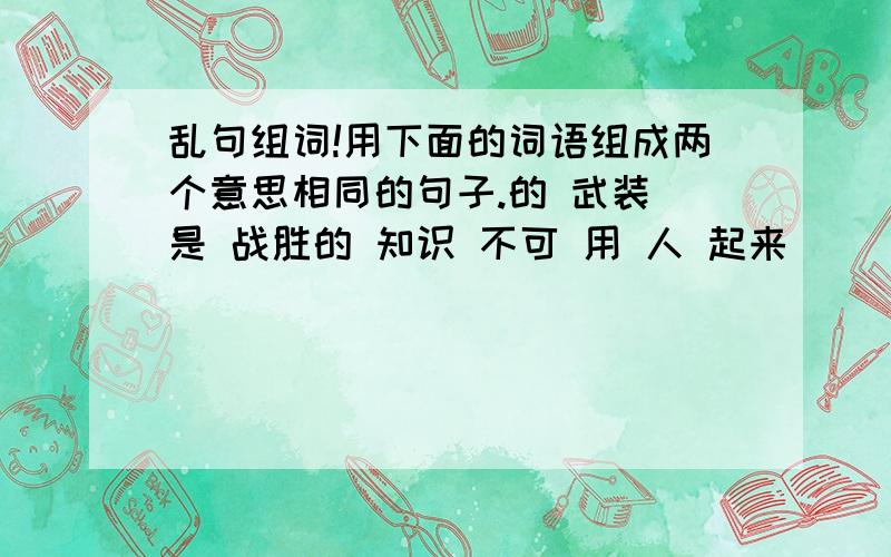 乱句组词!用下面的词语组成两个意思相同的句子.的 武装 是 战胜的 知识 不可 用 人 起来