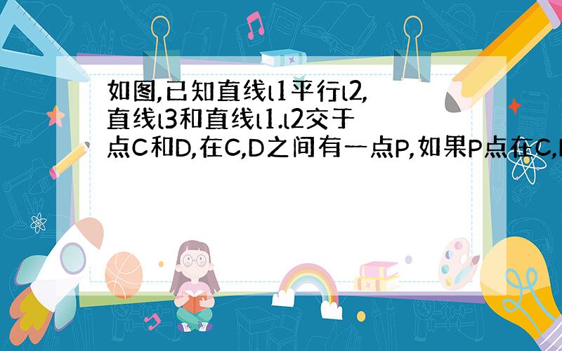 如图,已知直线l1平行l2,直线l3和直线l1.l2交于点C和D,在C,D之间有一点P,如果P点在C,D之间运动时,问∠