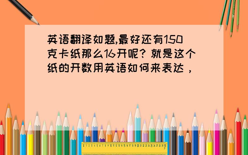 英语翻译如题,最好还有150克卡纸那么16开呢？就是这个纸的开数用英语如何来表达，