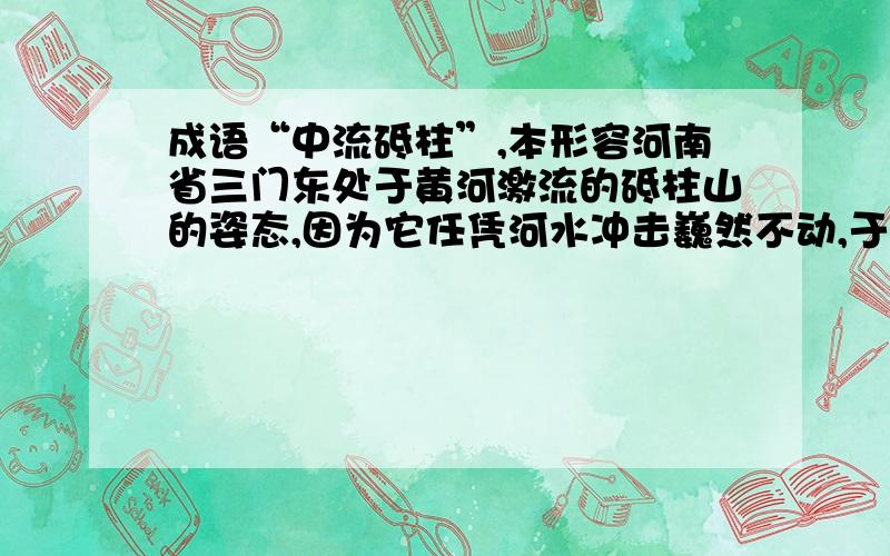 成语“中流砥柱”,本形容河南省三门东处于黄河激流的砥柱山的姿态,因为它任凭河水冲击巍然不动,于是这一成语有了更深刻的含义