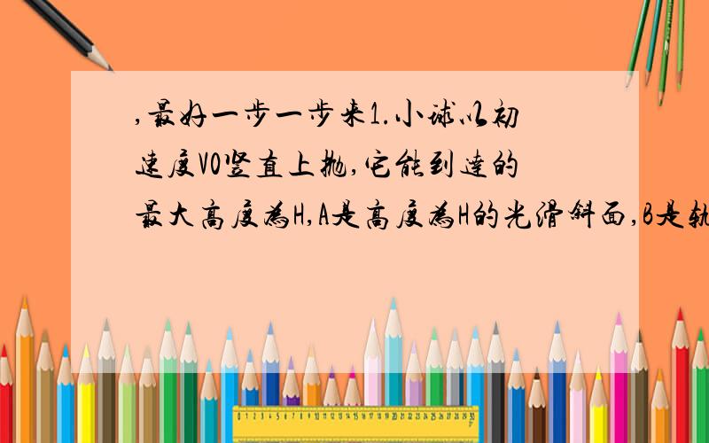 ,最好一步一步来1.小球以初速度V0竖直上抛,它能到达的最大高度为H,A是高度为H的光滑斜面,B是轨道半径大于H的光滑圆