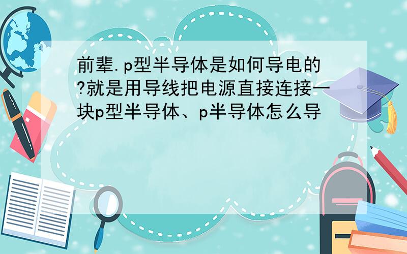 前辈.p型半导体是如何导电的?就是用导线把电源直接连接一块p型半导体、p半导体怎么导